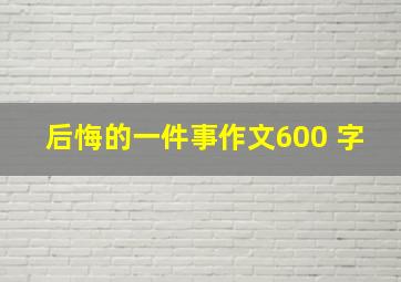 后悔的一件事作文600 字